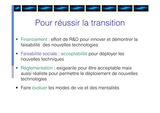 Pour réussir la transition
• Financement : effort de R&D pour innover et démontrer la
  faisabilité des nouvelles technologies
• Faisabilité sociale : acceptabilité pour déployer les
  nouvelles techniques
• Réglementation : exigeante pour être acceptable mais
  aussi réaliste pour permettre le déploiement de nouvelles
  technologies
• Faire évoluer les modes de vie et des mentalités
 