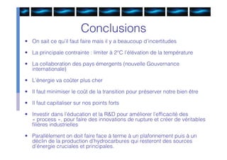 Conclusions
• On sait ce qu’il faut faire mais il y a beaucoup d’incertitudes

• La principale contrainte : limiter à 2°C l’élévation de la température

• La collaboration des pays émergents (nouvelle Gouvernance
  internationale)

• L’énergie va coûter plus cher

• Il faut minimiser le coût de la transition pour préserver notre bien être

• Il faut capitaliser sur nos points forts

• Investir dans l’éducation et la R&D pour améliorer l’efﬁcacité des
  « process », pour faire des innovations de rupture et créer de véritables
  ﬁlières industrielles

• Parallèlement on doit faire face à terme à un plafonnement puis à un
  déclin de la production d’hydrocarbures qui resteront des sources
  d’énergie cruciales et principales.
 