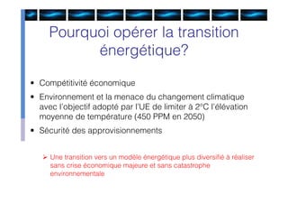 Pourquoi opérer la transition
           énergétique?

• Compétitivité économique
• Environnement et la menace du changement climatique
  avec l’objectif adopté par l’UE de limiter à 2°C l’élévation
  moyenne de température (450 PPM en 2050)
• Sécurité des approvisionnements


    Une transition vers un modèle énergétique plus diversiﬁé à réaliser
     sans crise économique majeure et sans catastrophe
     environnementale
 