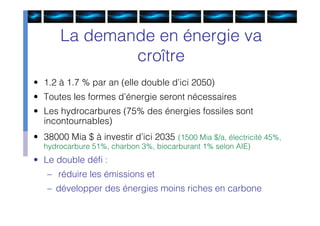 La demande en énergie va
               croître
• 1.2 à 1.7 % par an (elle double d’ici 2050)
• Toutes les formes d’énergie seront nécessaires
• Les hydrocarbures (75% des énergies fossiles sont
  incontournables)
• 38000 Mia $ à investir d’ici 2035 (1500 Mia $/a, électricité 45%,
  hydrocarbure 51%, charbon 3%, biocarburant 1% selon AIE)
• Le double déﬁ :
   – réduire les émissions et
   – développer des énergies moins riches en carbone
 