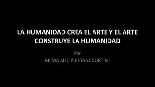 LA HUMANIDAD CREA EL ARTE Y EL ARTE CONSTRUYE LA HUMANIDAD 
Por 
GILMA ALICIA BETANCOURT M.  
