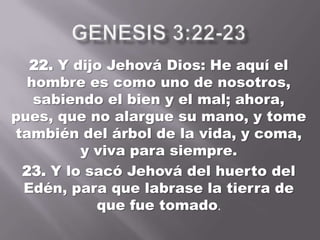 22. Y dijo Jehová Dios: He aquí el
hombre es como uno de nosotros,
sabiendo el bien y el mal; ahora,
pues, que no alargue su mano, y tome
también del árbol de la vida, y coma,
y viva para siempre.
23. Y lo sacó Jehová del huerto del
Edén, para que labrase la tierra de
que fue tomado.
 
