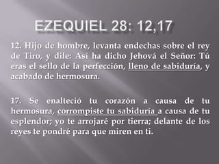 12. Hijo de hombre, levanta endechas sobre el rey
de Tiro, y dile: Así ha dicho Jehová el Señor: Tú
eras el sello de la perfección, lleno de sabiduría, y
acabado de hermosura.
17. Se enalteció tu corazón a causa de tu
hermosura, corrompiste tu sabiduría a causa de tu
esplendor; yo te arrojaré por tierra; delante de los
reyes te pondré para que miren en ti.
 