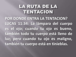 POR DONDE ENTRA LA TENTACION?
LUCAS 11:34: La lámpara del cuerpo
es el ojo; cuando tu ojo es bueno,
también todo tu cuerpo está lleno de
luz; pero cuando tu ojo es maligno,
también tu cuerpo está en tinieblas.
 