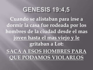 Cuando se alistaban para irse a
dormir la casa fue rodeada por los
hombres de la ciudad desde el mas
joven hasta el mas viejo y le
gritaban a Lot:
SACA A ESOS HOMBRES PARA
QUE PODAMOS VIOLARLOS
 