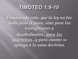 Conociendo esto, que la ley no fue
dada para el justo, sino para los
transgresores y
desobedientes...para los
sodomitas...y para cuanto se
oponga a la sana doctrina.
 