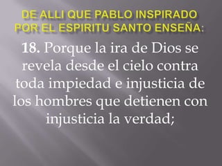 18. Porque la ira de Dios se
revela desde el cielo contra
toda impiedad e injusticia de
los hombres que detienen con
injusticia la verdad;
 
