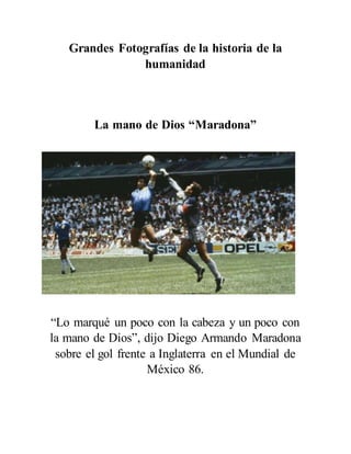 Grandes Fotografías de la historia de la
humanidad
La mano de Dios “Maradona”
“Lo marqué un poco con la cabeza y un poco con
la mano de Dios”, dijo Diego Armando Maradona
sobre el gol frente a Inglaterra en el Mundial de
México 86.
 