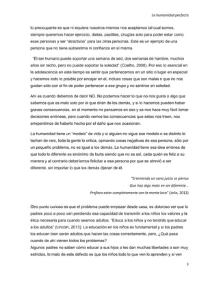 La humanidad perfecta
3
lo preocupante es que ni siquiera nosotros mismos nos aceptamos tal cual somos,
siempre queremos hacer ejercicio, dietas, pastillas, cirugías solo para poder estar como
esas personas y ser “atractivos” para las otras personas. Este es un ejemplo de una
persona que no tiene autoestima ni confianza en sí misma.
“El ser humano puede soportar una semana de sed, dos semanas de hambre, muchos
años sin techo, pero no puede soportar la soledad” (Coelho, 2008). Por eso lo esencial en
la adolescencia en este tiempo es sentir que pertenecemos en un sitio o lugar en especial
y hacemos todo lo posible por encajar en el, incluso cosas que son malas o que no nos
gustan sólo con el fin de poder pertenecer a ese grupo y no sentirse en soledad.
Ahí es cuando debemos de decir NO. No podemos hacer lo que no nos gusta o algo que
sabemos que es malo solo por el que dirán de los demás, y si lo hacemos pueden haber
graves consecuencias, en el momento no pensamos en eso y se nos hace muy fácil tomar
decisiones erróneas, pero cuando vemos las consecuencias que estas nos traen, nos
arrepentimos de haberlo hecho por el daño que nos ocasionan.
La humanidad tiene un “modelo” de vida y si alguien no sigue ese modelo o es distinto lo
tachan de raro, toda la gente lo critica, opinando cosas negativas de esa persona, sólo por
un pequeño problema, no es igual a los demás. La humanidad tiene esa idea errónea de
que todo lo diferente es sinónimo de burla siendo que no es así, cada quién es feliz a su
manera y al contrario deberíamos felicitar a esa persona por que se atrevió a ser
diferente, sin importar lo que los demás dijeran de él.
“Si teniendo un sano juicio se piensa
Que hay algo malo en ser diferente...
Prefiero estar completamente con la mente loca” (Jolie, 2012)
Otro punto curioso es que el problema puede empezar desde casa, es doloroso ver que lo
padres poco a poco van perdiendo esa capacidad de transmitir a los niños los valores y la
ética necesaria para cuando seamos adultos. “Educa a los niños y no tendrás que educar
a los adultos” (Lincoln, 2013). La educación en los niños es fundamental y si los padres
los educan bien serán adultos que hacen las cosas correctamente, pero, ¿Qué pasa
cuando de ahí vienen todos los problemas?
Algunos padres no saben cómo educar a sus hijos o les dan muchas libertades o son muy
estrictos, lo malo de este defecto es que los niños todo lo que ven lo aprenden y si ven
 