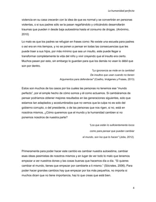 La humanidad perfecta
4
violencia en su casa crecerán con la idea de que es normal y se convertirán en personas
violentas, o si sus padres sólo se la pasan regañándolo y criticándolo desarrollarán
traumas que pueden ir desde baja autoestima hasta el consumo de drogas. (Anónimo,
2010)
Lo malo es que los padres se refugian en frases como: No existe una escuela para padres
o así era en mis tiempos, y no se ponen a pensar en todas las consecuencias que les
puede traer a sus hijos, por más mínimo que sea un insulto, este puede llegar a
transformar completamente la vida del niño y vivir creyendo que el insulto era cierto.
Muchos pasan por esto, sin embargo lo guardan para que los demás no vean lo débil que
son por dentro.
"La ignorancia se mide en la cantidad
De insultos que usan cuando no tienen
Argumentos para defenderse" (Coelho, Imágenes y Frases, 2013)
Estos son muchos de los casos por los cuales las personas no tenemos ese “mundo
perfecto”, por el simple hecho de cómo somos y él como actuamos. Si cambiáramos de
pensar podríamos obtener mejores resultados en las generaciones siguientes, solo que
estamos tan adaptados y acostumbrados que no vemos que la culpa no es solo del
gobierno corrupto, o del presidente, o de las personas que nos rigen, si no, está en
nosotros mismos, ¿Cómo queremos que el mundo y la humanidad cambien si no
ponemos nosotros de nuestra parte?
“Los que están lo suficientemente locos
como para pensar que pueden cambiar
el mundo, son los que lo hacen” (Jobs, 2012).
Primeramente para poder hacer este cambio es cambiar nuestra autoestima, cambiar
esas ideas pesimistas de nosotros mismos y en lugar de ver todo lo malo que tenemos
empezar a ver nuestros dones y las cosas buenas que hacemos día a día. “Si quieres
cambiar el mundo, tienes que empezar por cambiarte a ti mismo.” (Sócrates, 2006). Para
poder hacer grandes cambios hay que empezar por los más pequeños, no importa si
muchos dicen que no tiene importancia, haz lo que creas que está bien.
 