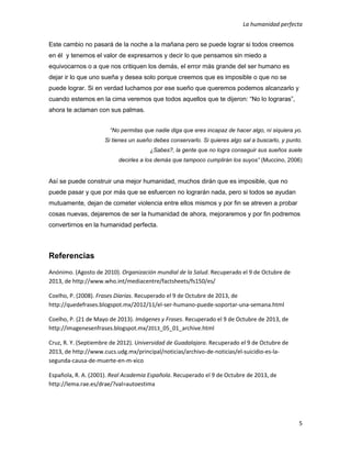 La humanidad perfecta
5
Este cambio no pasará de la noche a la mañana pero se puede lograr si todos creemos
en él y tenemos el valor de expresarnos y decir lo que pensamos sin miedo a
equivocarnos o a que nos critiquen los demás, el error más grande del ser humano es
dejar ir lo que uno sueña y desea solo porque creemos que es imposible o que no se
puede lograr. Si en verdad luchamos por ese sueño que queremos podemos alcanzarlo y
cuando estemos en la cima veremos que todos aquellos que te dijeron: “No lo lograras”,
ahora te aclaman con sus palmas.
“No permitas que nadie diga que eres incapaz de hacer algo, ni siquiera yo.
Si tienes un sueño debes conservarlo. Si quieres algo sal a buscarlo, y punto.
¿Sabes?, la gente que no logra conseguir sus sueños suele
decirles a los demás que tampoco cumplirán los suyos” (Muccino, 2006)
Así se puede construir una mejor humanidad, muchos dirán que es imposible, que no
puede pasar y que por más que se esfuercen no lograrán nada, pero si todos se ayudan
mutuamente, dejan de cometer violencia entre ellos mismos y por fin se atreven a probar
cosas nuevas, dejaremos de ser la humanidad de ahora, mejoraremos y por fin podremos
convertirnos en la humanidad perfecta.
Referencias
Anónimo. (Agosto de 2010). Organización mundial de la Salud. Recuperado el 9 de Octubre de
2013, de http://www.who.int/mediacentre/factsheets/fs150/es/
Coelho, P. (2008). Frases Diarias. Recuperado el 9 de Octubre de 2013, de
http://quedefrases.blogspot.mx/2012/11/el-ser-humano-puede-soportar-una-semana.html
Coelho, P. (21 de Mayo de 2013). Imágenes y Frases. Recuperado el 9 de Octubre de 2013, de
http://imagenesenfrases.blogspot.mx/2013_05_01_archive.html
Cruz, R. Y. (Septiembre de 2012). Universidad de Guadalajara. Recuperado el 9 de Octubre de
2013, de http://www.cucs.udg.mx/principal/noticias/archivo-de-noticias/el-suicidio-es-la-
segunda-causa-de-muerte-en-m-xico
Española, R. A. (2001). Real Academia Española. Recuperado el 9 de Octubre de 2013, de
http://lema.rae.es/drae/?val=autoestima
 