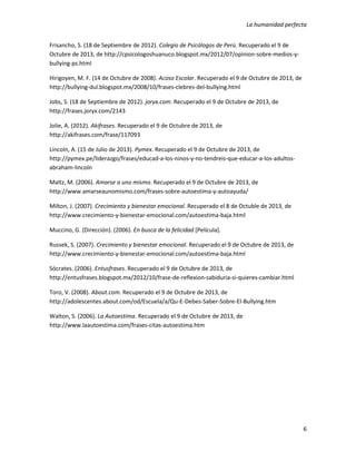 La humanidad perfecta
6
Frisancho, S. (18 de Septiembre de 2012). Colegio de Psicólogos de Perú. Recuperado el 9 de
Octubre de 2013, de http://cpsicologoshuanuco.blogspot.mx/2012/07/opinion-sobre-medios-y-
bullying-ps.html
Hirigoyen, M. F. (14 de Octubre de 2008). Acoso Escolar. Recuperado el 9 de Octubre de 2013, de
http://bullying-dul.blogspot.mx/2008/10/frases-clebres-del-bullying.html
Jobs, S. (18 de Septiembre de 2012). joryx.com. Recuperado el 9 de Octubre de 2013, de
http://frases.joryx.com/2143
Jolie, A. (2012). Akifrases. Recuperado el 9 de Octubre de 2013, de
http://akifrases.com/frase/117093
Lincoln, A. (15 de Julio de 2013). Pymex. Recuperado el 9 de Octubre de 2013, de
http://pymex.pe/liderazgo/frases/educad-a-los-ninos-y-no-tendreis-que-educar-a-los-adultos-
abraham-lincoln
Maltz, M. (2006). Amarse a uno mismo. Recuperado el 9 de Octubre de 2013, de
http://www.amarseaunomismo.com/frases-sobre-autoestima-y-autoayuda/
Milton, J. (2007). Crecimiento y bienestar emocional. Recuperado el 8 de Octuble de 2013, de
http://www.crecimiento-y-bienestar-emocional.com/autoestima-baja.html
Muccino, G. (Dirección). (2006). En busca de la felicidad [Película].
Russek, S. (2007). Crecimiento y bienestar emocional. Recuperado el 9 de Octubre de 2013, de
http://www.crecimiento-y-bienestar-emocional.com/autoestima-baja.html
Sócrates. (2006). Entusfrases. Recuperado el 9 de Octubre de 2013, de
http://entusfrases.blogspot.mx/2012/10/frase-de-reflexion-sabiduria-si-quieres-cambiar.html
Toro, V. (2008). About.com. Recuperado el 9 de Octubre de 2013, de
http://adolescentes.about.com/od/Escuela/a/Qu-E-Debes-Saber-Sobre-El-Bullying.htm
Walton, S. (2006). La Autoestima. Recuperado el 9 de Octubre de 2013, de
http://www.laautoestima.com/frases-citas-autoestima.htm
 