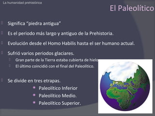 La humanidad prehistórica

                                                                El Paleolítico
      Significa “piedra antigua”
      Es el periodo más largo y antiguo de la Prehistoria.
      Evolución desde el Homo Habilis hasta el ser humano actual.
      Sufrió varios periodos glaciares.
           Gran parte de la Tierra estaba cubierta de hielo
           El último coincidió con el final del Paleolítico.


      Se divide en tres etrapas.
                    Paleolítico Inferior
                    Paleolítico Medio.
                    Paleolítico Superior.
 