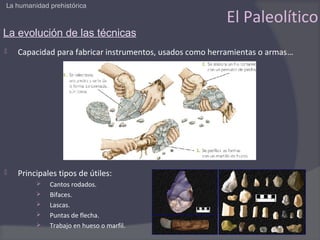 La humanidad prehistórica

                                                         El Paleolítico
La evolución de las técnicas
   Capacidad para fabricar instrumentos, usados como herramientas o armas…




   Principales tipos de útiles:
            Cantos rodados.
            Bifaces.
            Lascas.
            Puntas de flecha.
            Trabajo en hueso o marfil.
 