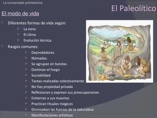 La humanidad prehistórica


El modo de vida
                                                                 El Paleolítico
      Diferentes formas de vida según:
                La zona.
                El clima.
                Evolución técnica.
      Rasgos comunes:
                     Depredadores.
                     Nómadas.
                     Se agrupan en bandas.
                     Dominan el fuego
                     Sociabilidad
                     Tareas realizadas colectivamente
                     No hay propiedad privada
                     Reflexionan y exprean sus preocupaciones
                     Entierran a sus muertos
                     Practican rituales mágicos
                     Divinizaban las fuerzas de la naturaleza
                     Manifestaciones artísticas
 