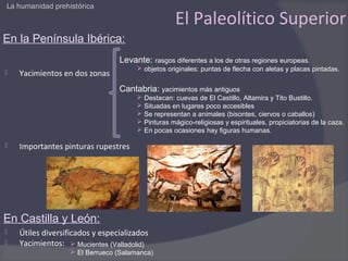La humanidad prehistórica

                                                   El Paleolítico Superior
En la Península Ibérica:
                                 Levante: rasgos diferentes a los de otras regiones europeas.
                                       objetos originales: puntas de flecha con aletas y placas pintadas.
   Yacimientos en dos zonas
                                 Cantabria: yacimientos más antiguos
                                       Destacan: cuevas de El Castillo, Altamira y Tito Bustillo.
                                       Situadas en lugares poco accesibles
                                       Se representan a animales (bisontes, ciervos o caballos)
                                       Pinturas mágico-religiosas y espirituales, propiciatorias de la caza.
                                       En pocas ocasiones hay figuras humanas.

   Importantes pinturas rupestres




En Castilla y León:
   Útiles diversificados y especializados
   Yacimientos:  Mucientes (Valladolid)
                   El Berrueco (Salamanca)
 