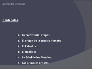 La humanidad prehistórica




Contenidos:



                 1.   La Prehistoria: etapas
                 2.   El origen de la especie humana
                 3.   El Paleolítico
                 4.   El Neolítico
                 5.   La Edad de los Metales
                 6.   Los primeros artistas
 
