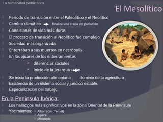 La humanidad prehistórica

                                                                   El Mesolítico
      Período de transición entre el Paleolítico y el Neolítico
      Cambio climático        finaliza una etapa de glaciación
      Condiciones de vida más duras
      El proceso de transición al Neolítico fue complejo
      Sociedad más organizada
      Enterraban a sus muertos en necrópolis
      En los ajuares de los enterramientos
                  diferencias sociales
                  Inicio de la jerarquización

      Se inicia la producción alimentaria      dominio de la agricultura
      Existencia de un sistema social y jurídico estable.
      Especialización del trabajo.

En la Península Ibérica:
      Los hallazgos más significativos en la zona Oriental de la Península
      Yacimientos:  Albarracín (Teruel)
                       Alpera
                       MInateda
 