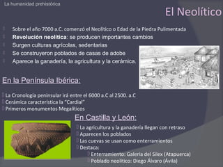 La humanidad prehistórica

                                                                         El Neolítico
   Sobre el año 7000 a.C. comenzó el Neolítico o Edad de la Piedra Pulimentada
   Revolución neolítica: se producen importantes cambios
   Surgen culturas agrícolas, sedentarias
   Se construyeron poblados de casas de adobe
   Aparece la ganadería, la agricultura y la cerámica.


En la Península Ibérica:
 La Cronología peninsular irá entre el 6000 a.C al 2500. a.C
 Cerámica característica la “Cardial”
 Primeros monumentos Megalíticos
                                 En Castilla y León:
                                  La agricultura y la ganadería llegan con retraso
                                  Aparecen los poblados
                                  Las cuevas se usan como enterramientos
                                  Destaca:
                                        Enterramiento: Galería del Sílex (Atapuerca)
                                        Poblado neolitico: Diego Álvaro (Ávila)
 