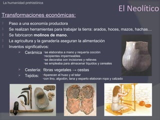 La humanidad prehistórica

                                                                              El Neolítico
Transformaciones económicas:
   Paso a una economía productora
   Se realizan herramientas para trabajar la tierra: arados, hoces, mazos, hachas…
   Se fabricaron molinos de mano.
   La agricultura y la ganadería aseguran la alimentación
   Inventos significativos:
          Cerámica •se elaboraba a mano y requería cocción
                            •recipientes impermeables
                            •se decoraba con incisiones y relieves
                            •se empleaba para almacenar líquidos y cereales

            Cestería: fibras vegetales → cestas
            Tejidos: •Aparecen el huso y el telar
                        •con lino, algodón, lana y esparto elaboran ropa y calzado
 