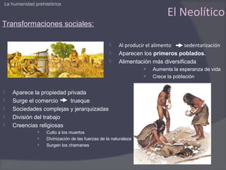 La humanidad prehistórica

                                                                           El Neolítico
Transformaciones sociales:

                                                      Al producir el alimento   sedentarización
                                                      Aparecen los primeros poblados.
                                                      Alimentación más diversificada
                                                                    Aumenta la esperanza de vida
                                                                    Crece la población


   Aparece la propiedad privada
   Surge el comercio     trueque
   Sociedades complejas y jerarquizadas
   División del trabajo
   Creencias religiosas
                 Culto a los muertos
                 Divinización de las fuerzas de la naturaleza
                 Surgen los chamanes
 