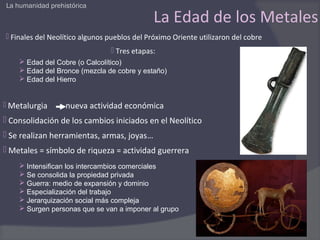 La humanidad prehistórica

                                              La Edad de los Metales
 Finales del Neolítico algunos pueblos del Próximo Oriente utilizaron del cobre
                                 Tres etapas:
     Edad del Cobre (o Calcolítico)
     Edad del Bronce (mezcla de cobre y estaño)
     Edad del Hierro


 Metalurgia      nueva actividad económica
 Consolidación de los cambios iniciados en el Neolítico
 Se realizan herramientas, armas, joyas…
 Metales = símbolo de riqueza = actividad guerrera
     Intensifican los intercambios comerciales
     Se consolida la propiedad privada
     Guerra: medio de expansión y dominio
     Especialización del trabajo
     Jerarquización social más compleja
     Surgen personas que se van a imponer al grupo
 
