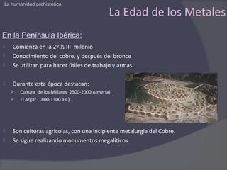 La humanidad prehistórica

                                                 La Edad de los Metales
En la Península Ibérica:
   Comienza en la 2º ½ III milenio
   Conocimiento del cobre, y después del bronce
   Se utilizan para hacer útiles de trabajo y armas.

   Durante esta época destacan:
       Cultura de los Millares 2500-2000(Almería)
       El Argar (1800-1300 a C)




   Son culturas agrícolas, con una incipiente metalurgia del Cobre.
   Se sigue realizando monumentos megalíticos
 