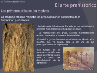 La humanidad prehistórica

                                                El arte prehistórico
Los primeros artistas: los motivos
La creación artística reflejaba las preocupaciones esenciales de la
humanidad prehistórica:

                              • La búsqueda del alimento. Por ello se representaban los
                              animales más deseados como piezas de caza.
                              • La reproducción del grupo. Muchas manifestaciones
                              estaban destinadas a favorecer la fecundidad.
                              •Cuando los grupos humanos se sedentarizan, el culto a los
                              muertos, que ya existía, pasa a ser una de sus
                              preocupaciones más importantes.

                              •Las fuerzas de la
                              naturaleza también son
                              objeto de interés, sobre
                              todo     a   partir  del
                              descubrimiento de la
                              agricultura.
 