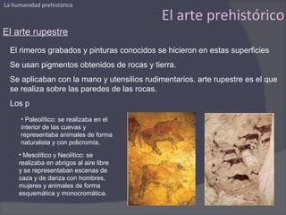 La humanidad prehistórica

                                             El arte prehistórico
El arte rupestre
  El rimeros grabados y pinturas conocidos se hicieron en estas superficies
  Se usan pigmentos obtenidos de rocas y tierra.
  Se aplicaban con la mano y utensilios rudimentarios. arte rupestre es el que
  se realiza sobre las paredes de las rocas.
  Los p
      • Paleolítico: se realizaba en el
      interior de las cuevas y
      representaba animales de forma
      naturalista y con policromía.
     • Mesolítico y Neolítico: se
     realizaba en abrigos al aire libre
     y se representaban escenas de
     caza y de danza con hombres,
     mujeres y animales de forma
     esquemática y monocromática.
 