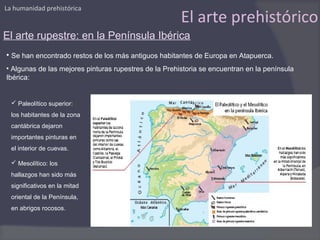 La humanidad prehistórica
                                                       El arte prehistórico
El arte rupestre: en la Península Ibérica
• Se han encontrado restos de los más antiguos habitantes de Europa en Atapuerca.
• Algunas de las mejores pinturas rupestres de la Prehistoria se encuentran en la península
Ibérica:


   Paleolítico superior:
  los habitantes de la zona
  cantábrica dejaron
  importantes pinturas en
  el interior de cuevas.

   Mesolítico: los
  hallazgos han sido más
  significativos en la mitad
  oriental de la Península,
  en abrigos rocosos.
 