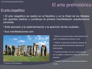 La humanidad prehistórica

                                             El arte prehistórico
El arte megalítico
  • El arte megalítico se realizó en el Neolítico y en la Edad de los Metales
  con grandes piedras y constituye la primera manifestación arquitectónica
  conocida.
  • Está asociado a la sedentarización y la aparición de las ciudades.
  • Sus manifestaciones son:
                                               Menhir: es una gran piedra vertical clavada en el
                                              suelo. Su finalidad era funeraria y ritual.

                                               Dolmen: construcción formada por bloques de
                                              piedra de grandes dimensiones destinadas al
                                              enterramiento.

                                               Tumba de corredor: era una o varias cámaras
                                              con un pasillo o corredor de entrada. Su función era
                                              funeraria.

                                               Cromlech: formación de menhires colocados en
   Cromlech de Stonehenge                     círculo.
 