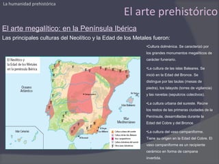 La humanidad prehistórica

                                                   El arte prehistórico
El arte megalítico: en la Península Ibérica
Las principales culturas del Neolítico y la Edad de los Metales fueron:
                                                            •Cultura dolménica. Se caracterizó por
                                                            los grandes monumentos megalíticos de
                                                            carácter funerario.

                                                            •La cultura de las islas Baleares. Se
                                                            inició en la Edad del Bronce. Se
                                                            distingue por las taulas (mesas de
                                                            piedra), los talayots (torres de vigilancia)
                                                            y las navetas (sepulcros colectivos).

                                                            •La cultura urbana del sureste. Reúne
                                                            los restos de las primeras ciudades de la
                                                            Península, desarrolladas durante la
                                                            Edad del Cobre y del Bronce.

                                                            •La cultura del vaso campaniforme.
                                                            Tiene su origen en la Edad del Cobre. El
                                                            vaso campaniforme es un recipiente
                                                            cerámico en forma de campana
                                                            invertida.
 