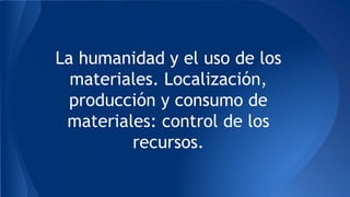 La humanidad y el uso de los
materiales. Localización,
producción y consumo de
materiales: control de los
recursos.
 
