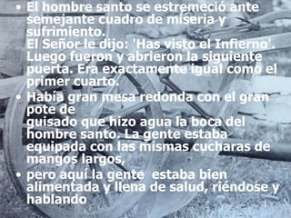El hombre santo se estremeció ante semejante cuadro de miseria y sufrimiento. El Señor le dijo: 'Has visto el Infierno'. Luego fueron y abrieron la siguiente puerta. Era exactamente igual como el primer cuarto.  Había gran mesa redonda con el gran pote de guisado que hizo agua la boca del hombre santo. La gente estaba equipada con las mismas cucharas de mangos largos,  pero aquí la gente  estaba bien alimentada y llena de salud, riéndose y hablando 