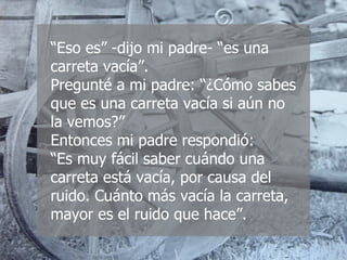 “ Eso es” -dijo mi padre- “es una carreta vacía”. Pregunté a mi padre: “¿Cómo sabes que es una carreta vacía si aún no la vemos?” Entonces mi padre respondió:  “Es muy fácil saber cuándo una carreta está vacía, por causa del ruido. Cuánto más vacía la carreta, mayor es el ruido que hace”. 