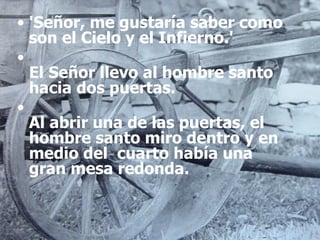 'Señor, me gustaría saber como son el Cielo y el Infierno.' El Señor llevo al hombre santo hacia dos puertas. Al abrir una de las puertas, el hombre santo miro dentro y en medio del  cuarto había una gran mesa redonda. 