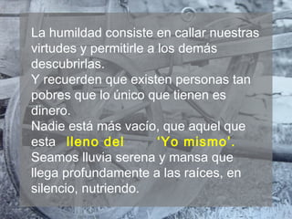 La humildad consiste en callar nuestras
virtudes y permitirle a los demás
descubrirlas.
Y recuerden que existen personas tan
pobres que lo único que tienen es
dinero.
Nadie está más vacío, que aquel que
esta lleno del ‘Yo mismo’.
Seamos lluvia serena y mansa que
llega profundamente a las raíces, en
silencio, nutriendo.
 