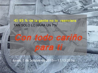 •El 93 % de la gente no lo reenviara
TAN SOLO LO HARA UN 7%
Con todo cariño
para ti
lunes, 7 de octubre de 2013--- 11:13:25 hs
 