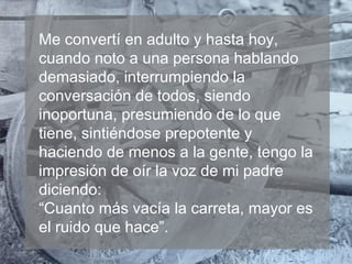 Me convertí en adulto y hasta hoy,
cuando noto a una persona hablando
demasiado, interrumpiendo la
conversación de todos, siendo
inoportuna, presumiendo de lo que
tiene, sintiéndose prepotente y
haciendo de menos a la gente, tengo la
impresión de oír la voz de mi padre
diciendo:
“Cuanto más vacía la carreta, mayor es
el ruido que hace”.

 