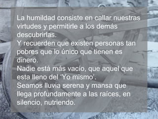 La humildad consiste en callar nuestras
virtudes y permitirle a los demás
descubrirlas.
Y recuerden que existen personas tan
pobres que lo único que tienen es
dinero.
Nadie está más vacío, que aquel que
esta lleno del ‘Yo mismo’.
Seamos lluvia serena y mansa que
llega profundamente a las raíces, en
silencio, nutriendo.

 
