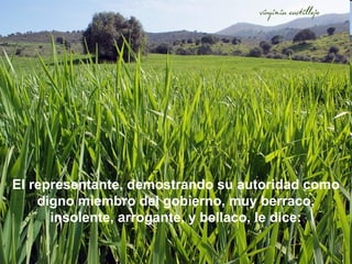 El representante, demostrando su autoridad como
digno miembro del gobierno, muy berraco,
insolente, arrogante, y bellaco, le dice:

 