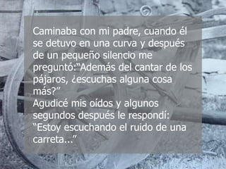 Caminaba con mi padre, cuando él
se detuvo en una curva y después
de un pequeño silencio me
preguntó:“Además del cantar de los
pájaros, ¿escuchas alguna cosa
más?”
Agudicé mis oídos y algunos
segundos después le respondí:
“Estoy escuchando el ruido de una
carreta...”
 