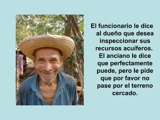 El funcionario le dice 
al dueño que desea 
inspeccionar sus 
recursos acuíferos. 
El anciano le dice 
que perfectamente 
puede, pero le pide 
que por favor no 
pase por el terreno 
cercado. 
 