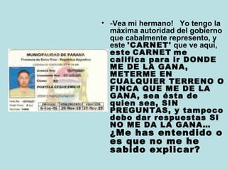 • -Vea mi hermano! Yo tengo la 
máxima autoridad del gobierno 
que cabalmente represento, y 
este 'CARNET' que ve aquí, 
este CARNET me 
califica para ir DONDE 
ME DE LA GANA, 
METERME EN 
CUALQUIER TERRENO O 
FINCA QUE ME DE LA 
GANA, sea ésta de 
quien sea, SIN 
PREGUNTAS, y tampoco 
debo dar respuestas SI 
NO ME DA LA GANA… 
¿Me has entendido o 
es que no me he 
sabido explicar? 
 
