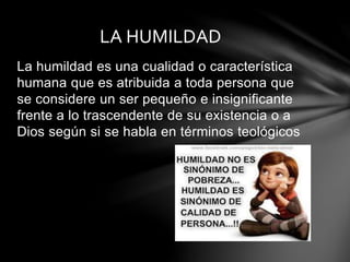 La humildad es una cualidad o característica
humana que es atribuida a toda persona que
se considere un ser pequeño e insignificante
frente a lo trascendente de su existencia o a
Dios según si se habla en términos teológicos
LA HUMILDAD
 