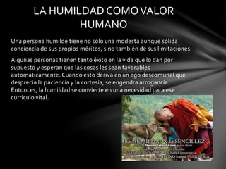 Una persona humilde tiene no sólo una modesta aunque sólida
conciencia de sus propios méritos, sino también de sus limitaciones
Algunas personas tienen tanto éxito en la vida que lo dan por
supuesto y esperan que las cosas les sean favorables
automáticamente. Cuando esto deriva en un ego descomunal que
desprecia la paciencia y la cortesía, se engendra arrogancia.
Entonces, la humildad se convierte en una necesidad para ese
currículo vital.
LA HUMILDAD COMOVALOR
HUMANO
 