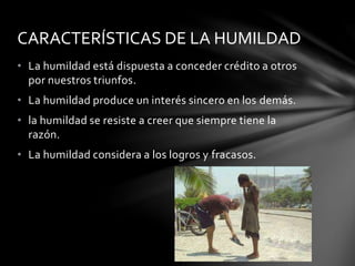 • La humildad está dispuesta a conceder crédito a otros
por nuestros triunfos.
• La humildad produce un interés sincero en los demás.
• la humildad se resiste a creer que siempre tiene la
razón.
• La humildad considera a los logros y fracasos.
CARACTERÍSTICAS DE LA HUMILDAD
 
