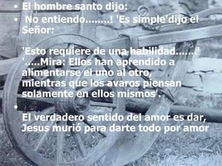 • El hombre santo dijo:
• No entiendo........! 'Es simple'dijo el
Señor:
'Esto requiere de una habilidad.......'
'.....Mira: Ellos han aprendido a
alimentarse el uno al otro,
mientras que los avaros piensan
solamente en ellos mismos'.
•
El verdadero sentido del amor es dar,
Jesus murió para darte todo por amor
 