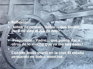 • Reflexión :
• Antes de pensar: 'Señor... que tienes
para mi vida el día de hoy?'
•
• Pregúntale: 'Padre... que puedo dar a
otros de lo mucho que ya me has dado?
•
Cuando Jesús murió en la cruz El estaba
pensando en todos nosotros.
 