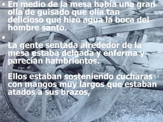 • En medio de la mesa había una gran
olla de guisado que olía tan
delicioso que hizo agua la boca del
hombre santo.
•
La gente sentada alrededor de la
mesa estaba delgada y enferma y
parecían hambrientos.
Ellos estaban sosteniendo cucharas
con mangos muy largos que estaban
atados a sus brazos,
 